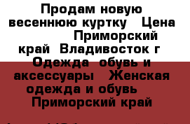 Продам новую весеннюю куртку › Цена ­ 4 500 - Приморский край, Владивосток г. Одежда, обувь и аксессуары » Женская одежда и обувь   . Приморский край